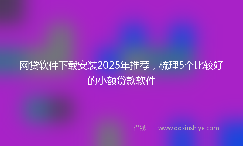网贷软件下载安装2025年推荐，梳理5个比较好的小额贷款软件