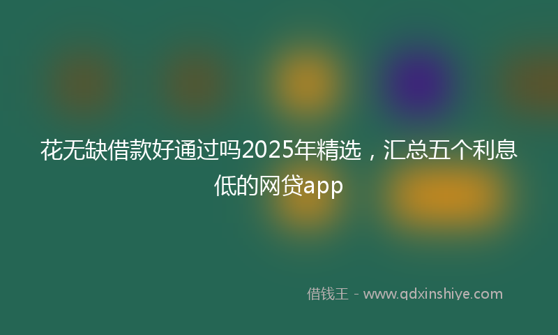 花无缺借款好通过吗2025年精选，汇总五个利息低的网贷app