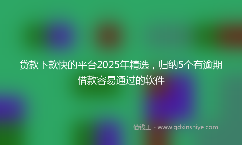 贷款下款快的平台2025年精选，归纳5个有逾期借款容易通过的软件