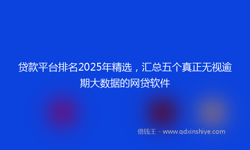 贷款平台排名2025年精选，汇总五个真正无视逾期大数据的网贷软件