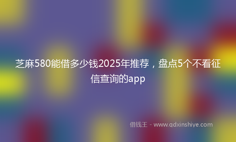 芝麻580能借多少钱2025年推荐，盘点5个不看征信查询的app