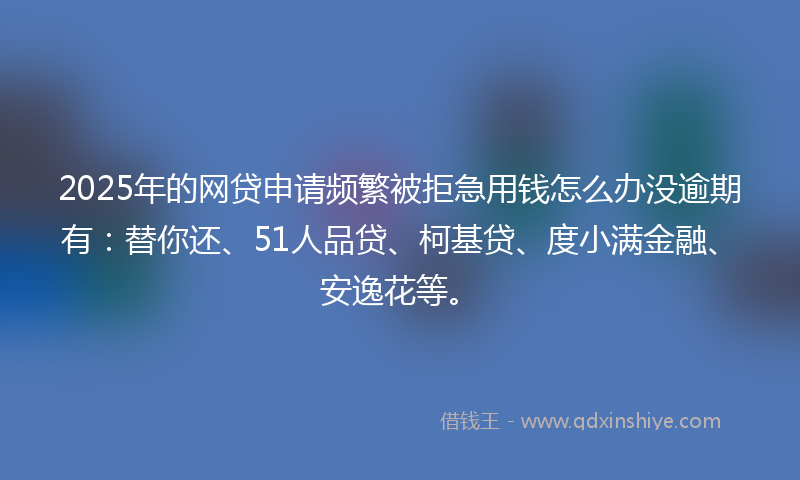 2025年的网贷申请频繁被拒急用钱怎么办没逾期有：替你还、51人品贷、柯基贷、度小满金融、安逸花等。
