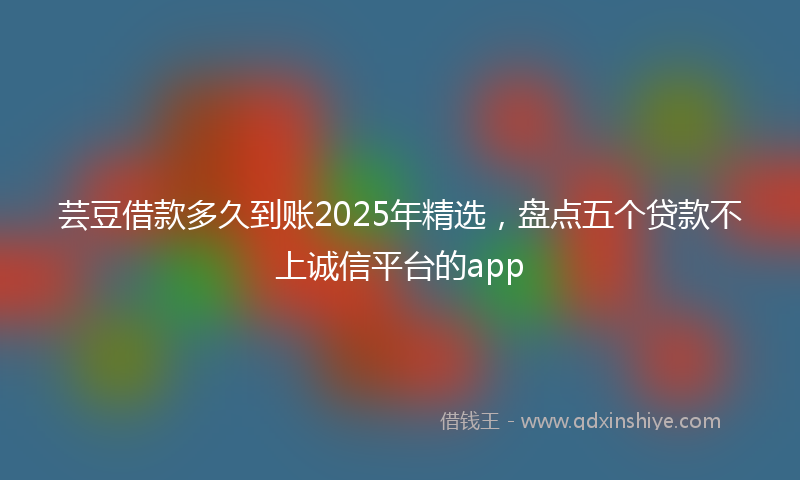芸豆借款多久到账2025年精选，盘点五个贷款不上诚信平台的app