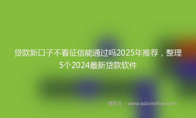 贷款新口子不看征信能通过吗2025年推荐，整理5个2024最新贷款软件