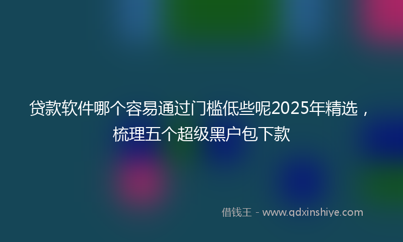 贷款软件哪个容易通过门槛低些呢2025年精选，梳理五个超级黑户包下款