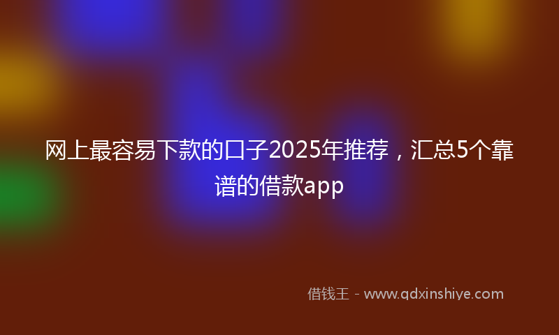 网上最容易下款的口子2025年推荐，汇总5个靠谱的借款app