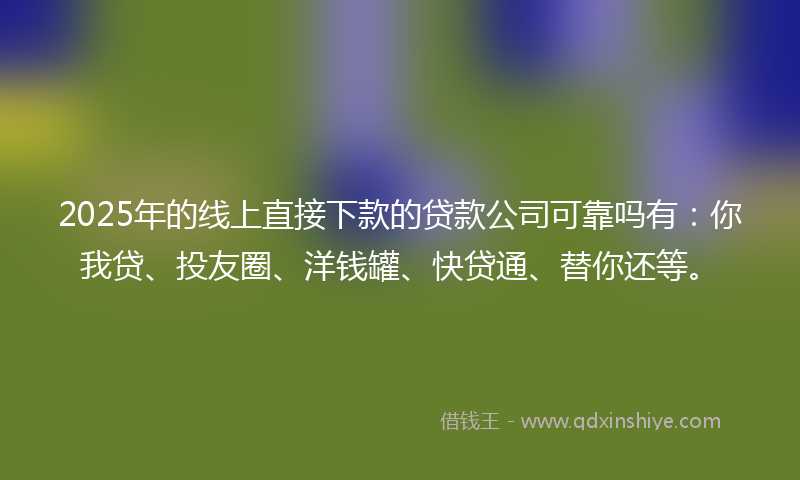 2025年的线上直接下款的贷款公司可靠吗有：你我贷、投友圈、洋钱罐、快贷通、替你还等。