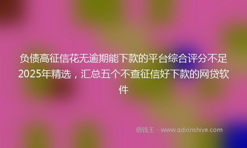 负债高征信花无逾期能下款的平台综合评分不足2025年精选，汇总五个不查征信好下款的网贷软件