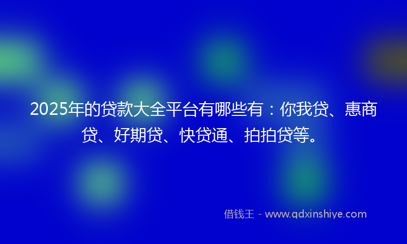 2025年的贷款大全平台有哪些有：你我贷、惠商贷、好期贷、快贷通、拍拍贷等。