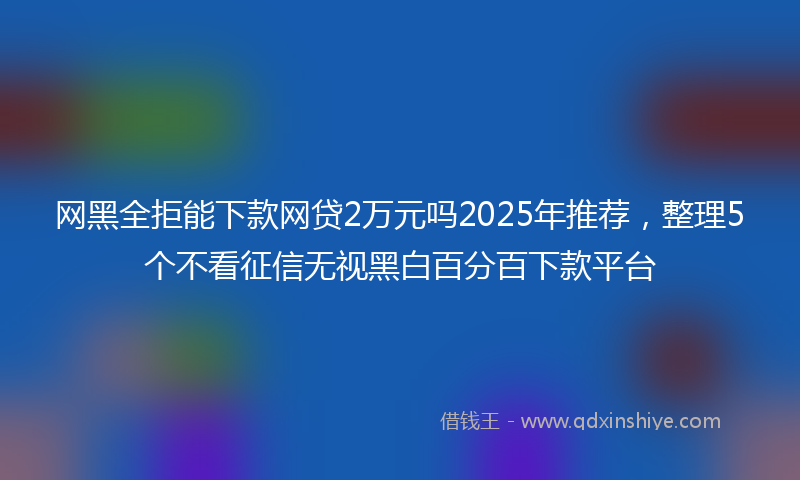 网黑全拒能下款网贷2万元吗2025年推荐，整理5个不看征信无视黑白百分百下款平台