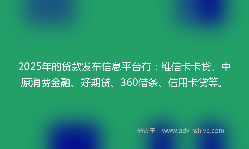 2025年的贷款发布信息平台有：维信卡卡贷、中原消费金融、好期贷、360借条、信用卡贷等。