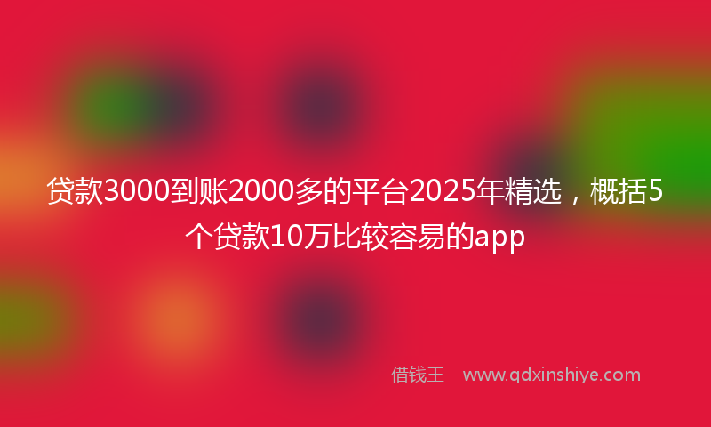 贷款3000到账2000多的平台2025年精选，概括5个贷款10万比较容易的app