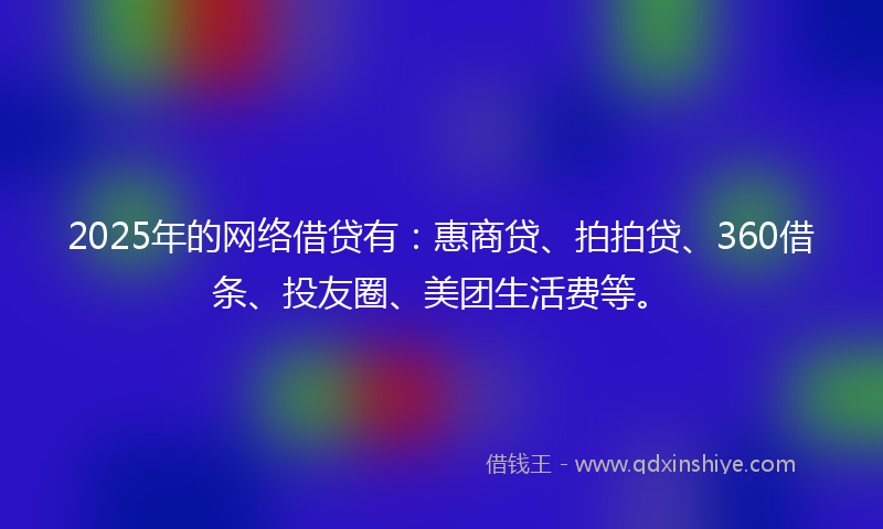 2025年的网络借贷有：惠商贷、拍拍贷、360借条、投友圈、美团生活费等。