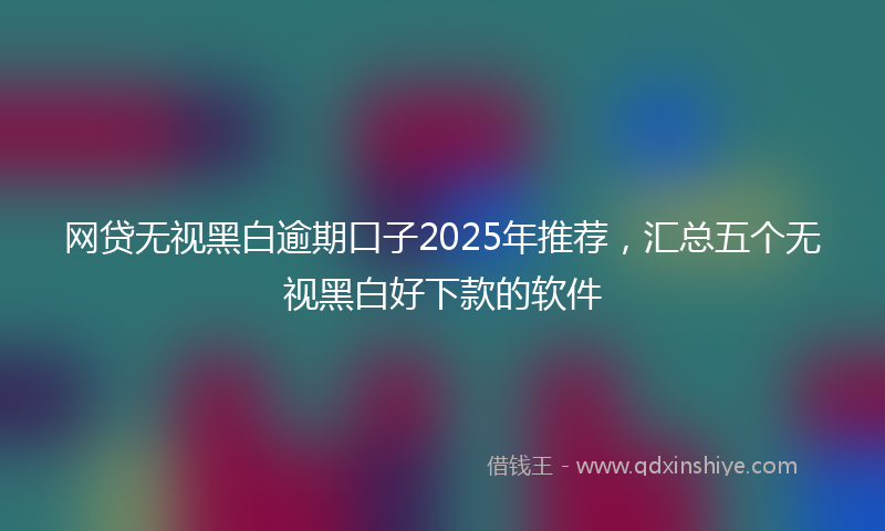 网贷无视黑白逾期口子2025年推荐，汇总五个无视黑白好下款的软件