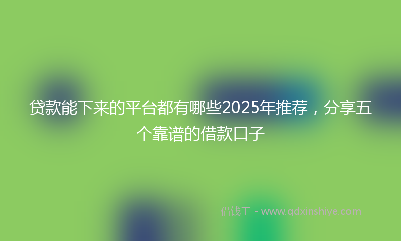 贷款能下来的平台都有哪些2025年推荐，分享五个靠谱的借款口子