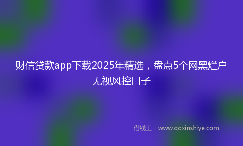 财信贷款app下载2025年精选，盘点5个网黑烂户无视风控口子