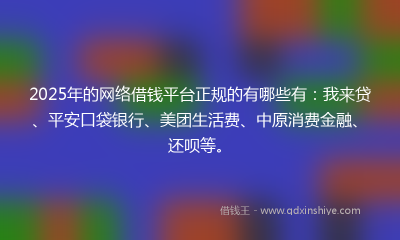 2025年的网络借钱平台正规的有哪些有：我来贷、平安口袋银行、美团生活费、中原消费金融、还呗等。