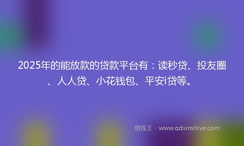 2025年的能放款的贷款平台有：读秒贷、投友圈、人人贷、小花钱包、平安i贷等。