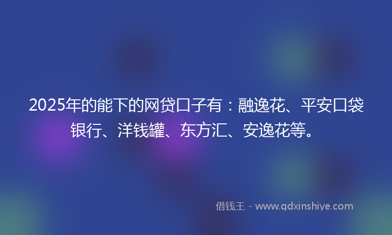 2025年的能下的网贷口子有：融逸花、平安口袋银行、洋钱罐、东方汇、安逸花等。