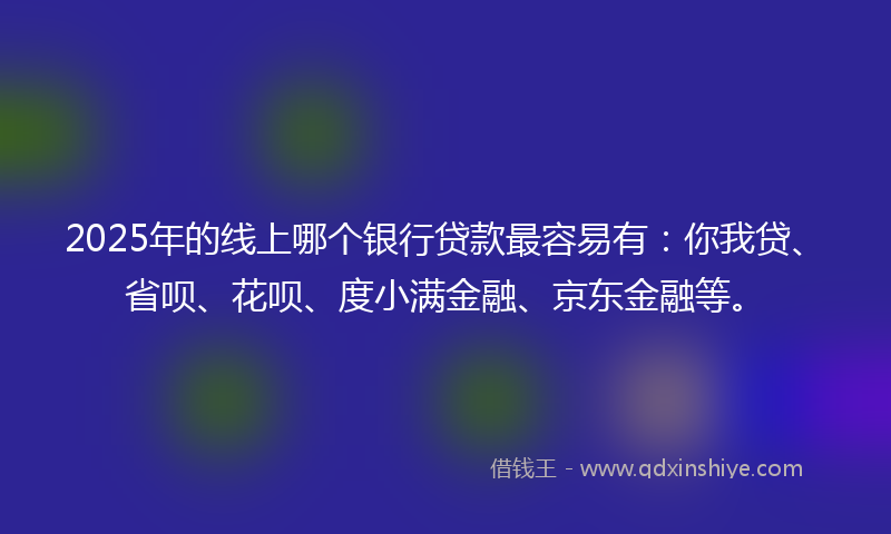 2025年的线上哪个银行贷款最容易有：你我贷、省呗、花呗、度小满金融、京东金融等。