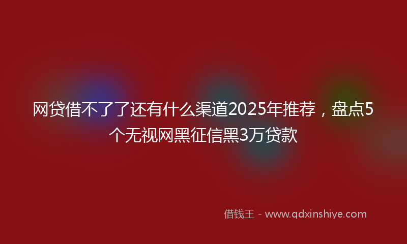 网贷借不了了还有什么渠道2025年推荐，盘点5个无视网黑征信黑3万贷款