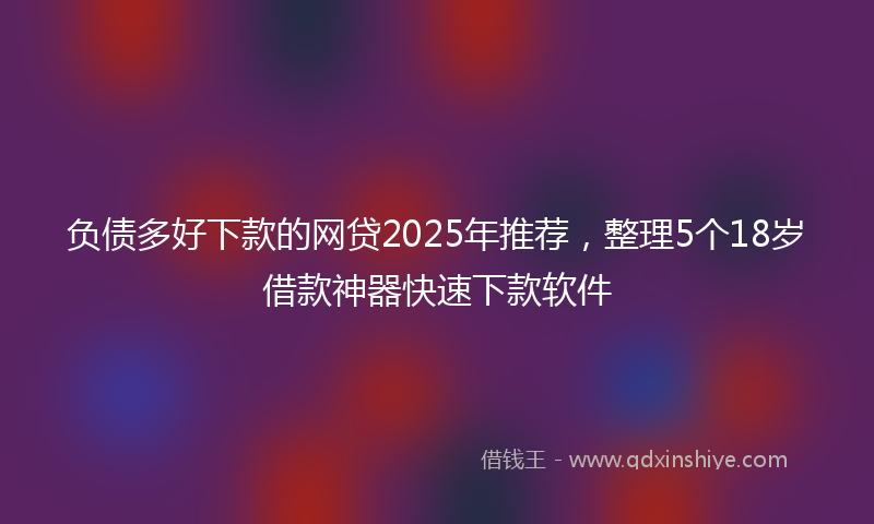 负债多好下款的网贷2025年推荐，整理5个18岁借款神器快速下款软件