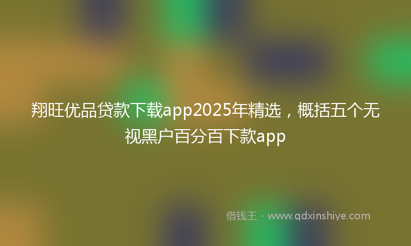 翔旺优品贷款下载app2025年精选，概括五个无视黑户百分百下款app