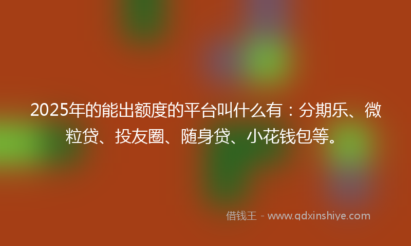 2025年的能出额度的平台叫什么有：分期乐、微粒贷、投友圈、随身贷、小花钱包等。
