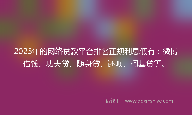 2025年的网络贷款平台排名正规利息低有：微博借钱、功夫贷、随身贷、还呗、柯基贷等。
