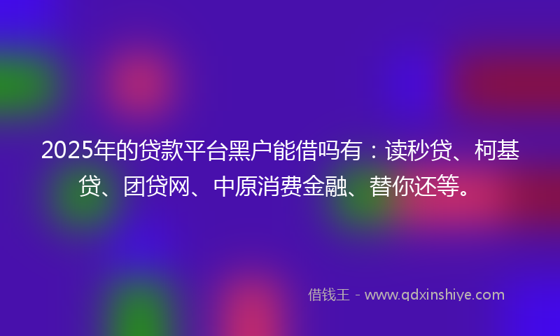 2025年的贷款平台黑户能借吗有：读秒贷、柯基贷、团贷网、中原消费金融、替你还等。