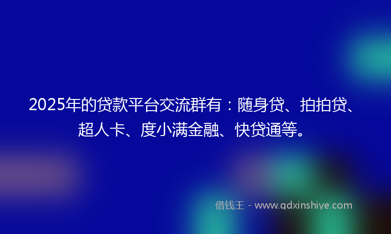2025年的贷款平台交流群有：随身贷、拍拍贷、超人卡、度小满金融、快贷通等。