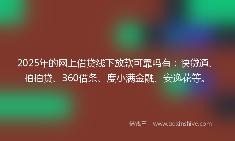 2025年的网上借贷线下放款可靠吗有：快贷通、拍拍贷、360借条、度小满金融、安逸花等。