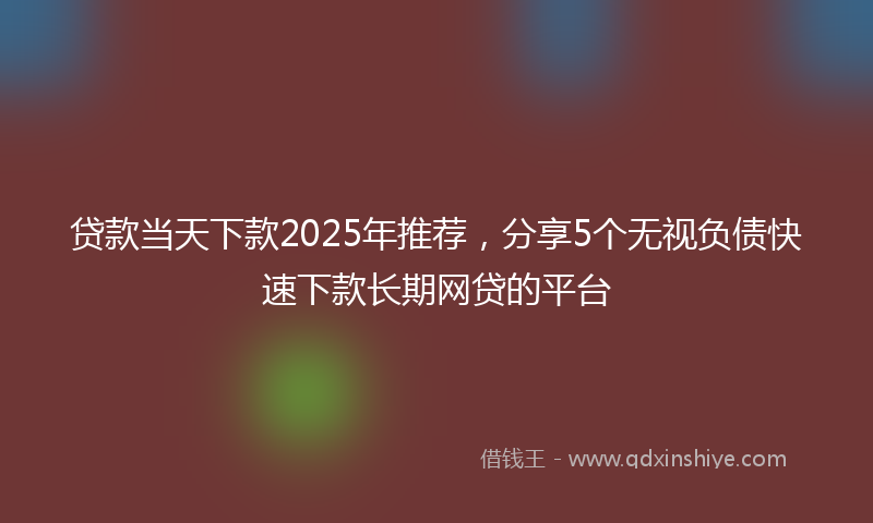 贷款当天下款2025年推荐，分享5个无视负债快速下款长期网贷的平台