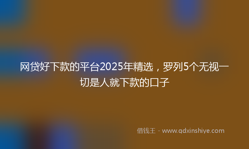 网贷好下款的平台2025年精选，罗列5个无视一切是人就下款的口子