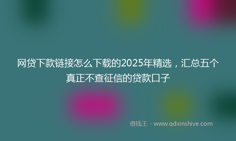 网贷下款链接怎么下载的2025年精选，汇总五个真正不查征信的贷款口子