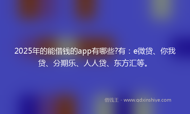 2025年的能借钱的app有哪些?有：e微贷、你我贷、分期乐、人人贷、东方汇等。