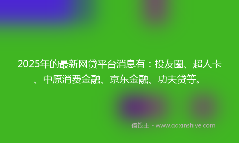 2025年的最新网贷平台消息有：投友圈、超人卡、中原消费金融、京东金融、功夫贷等。