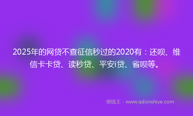 2025年的网贷不查征信秒过的2020有：还呗、维信卡卡贷、读秒贷、平安i贷、省呗等。