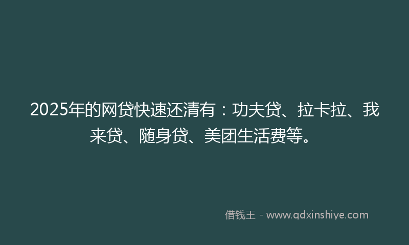 2025年的网贷快速还清有：功夫贷、拉卡拉、我来贷、随身贷、美团生活费等。