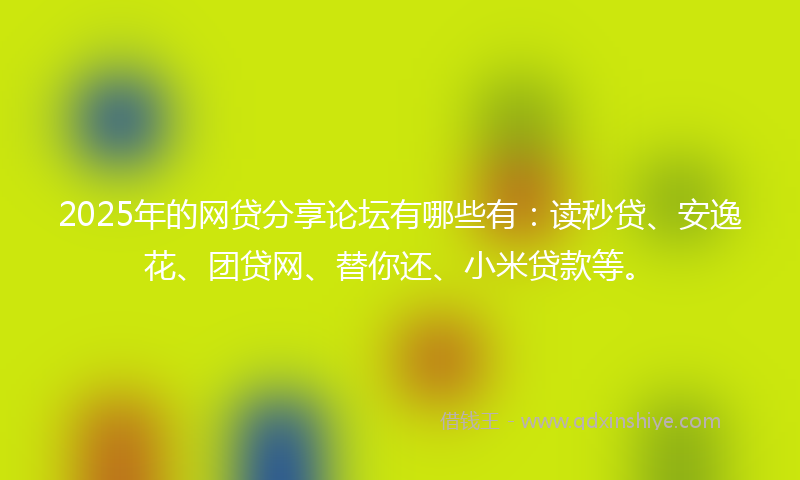 2025年的网贷分享论坛有哪些有：读秒贷、安逸花、团贷网、替你还、小米贷款等。