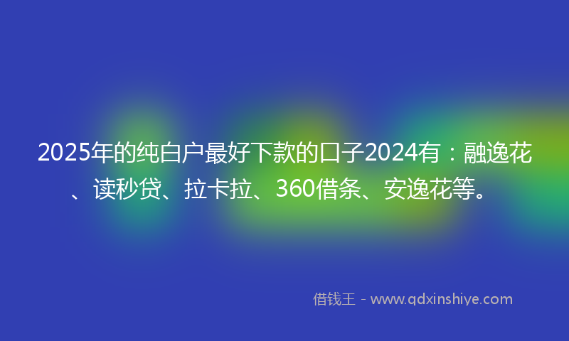 2025年的纯白户最好下款的口子2024有：融逸花、读秒贷、拉卡拉、360借条、安逸花等。