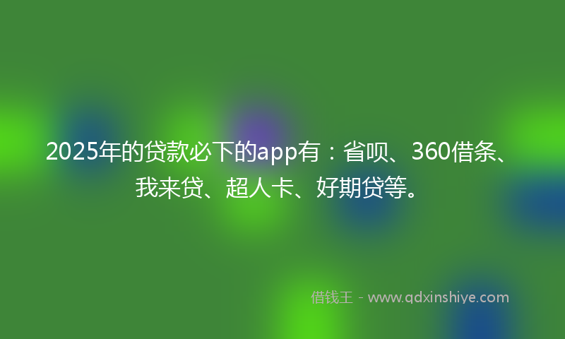 2025年的贷款必下的app有：省呗、360借条、我来贷、超人卡、好期贷等。
