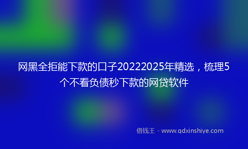 网黑全拒能下款的口子20222025年精选，梳理5个不看负债秒下款的网贷软件