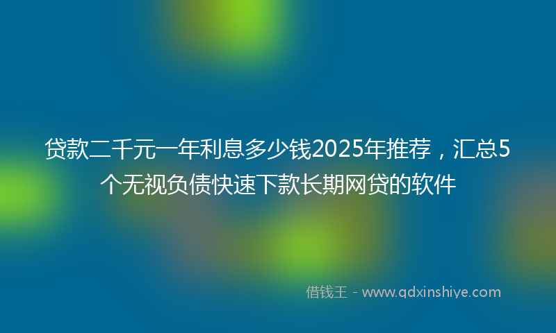 贷款二千元一年利息多少钱2025年推荐，汇总5个无视负债快速下款长期网贷的软件