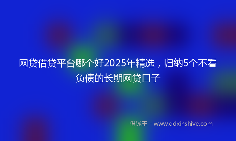 网贷借贷平台哪个好2025年精选，归纳5个不看负债的长期网贷口子