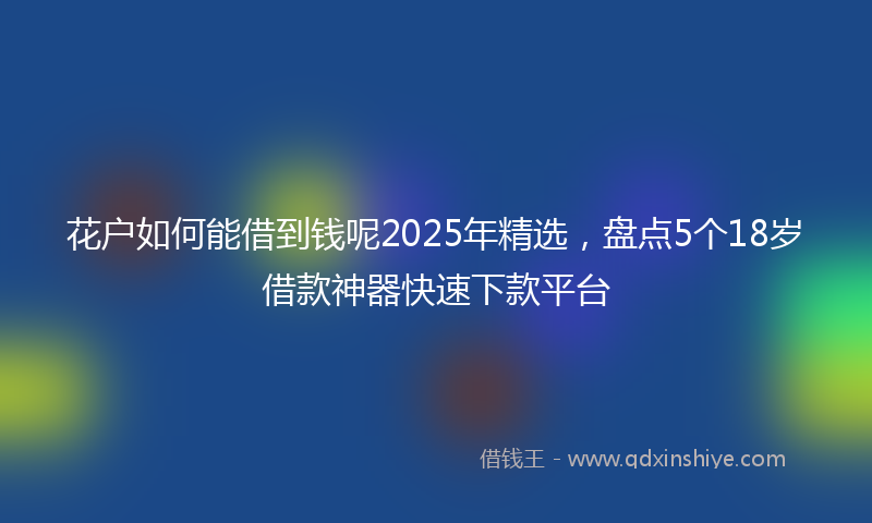花户如何能借到钱呢2025年精选，盘点5个18岁借款神器快速下款平台