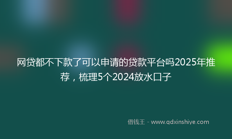 网贷都不下款了可以申请的贷款平台吗2025年推荐，梳理5个2024放水口子