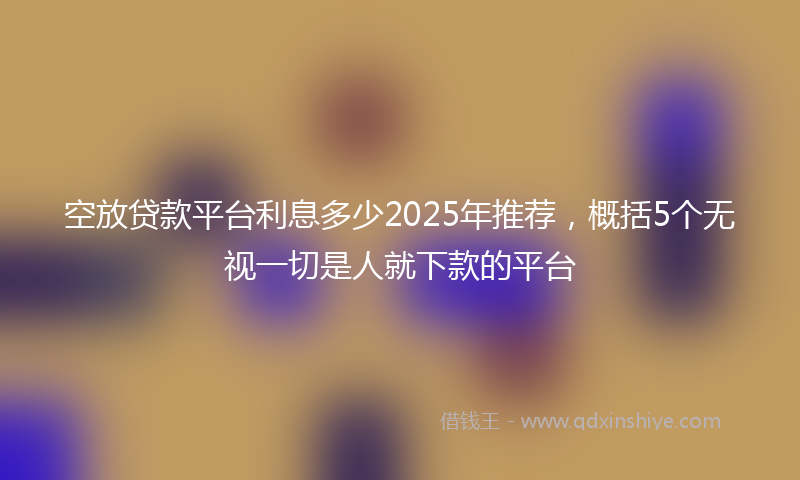 空放贷款平台利息多少2025年推荐，概括5个无视一切是人就下款的平台
