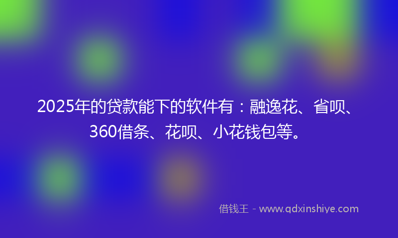 2025年的贷款能下的软件有：融逸花、省呗、360借条、花呗、小花钱包等。