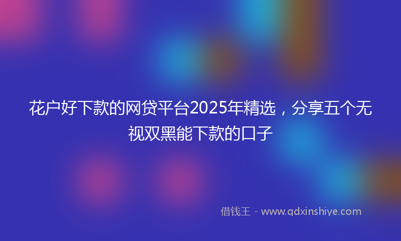 花户好下款的网贷平台2025年精选,分享五个无视双黑能下款的口子